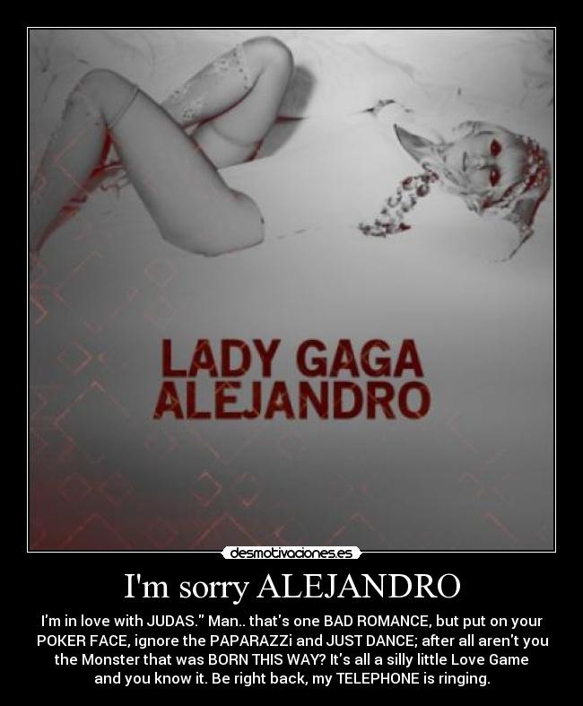 Im sorry ALEJANDRO - Im in love with JUDAS. Man.. thats one BAD ROMANCE, but put on your
POKER FACE, ignore the PAPARAZZi and JUST DANCE; after all arent you
the Monster that was BORN THIS WAY? Its all a silly little Love Game
and you know it. Be right back, my TELEPHONE is ringing.