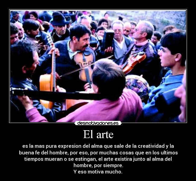 El arte - es la mas pura expresion del alma que sale de la creatividad y la
buena fe del hombre, por eso, por muchas cosas que en los ultimos
tiempos mueran o se estingan, el arte existira junto al alma del
hombre, por siempre.
Y eso motiva mucho.