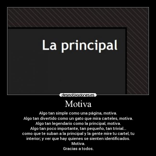 Motiva - Algo tan simple como una página, motiva.
Algo tan divertido como un gato que mira carteles, motiva.
Algo tan legendario como la principal, motiva.
Algo tan poco importante, tan pequeño, tan trivial...
como que te suban a la principal y la gente mire tu cartel, tu
interior; y ver que hay quienes se sienten identificados.
Motiva.
Gracias a todos.