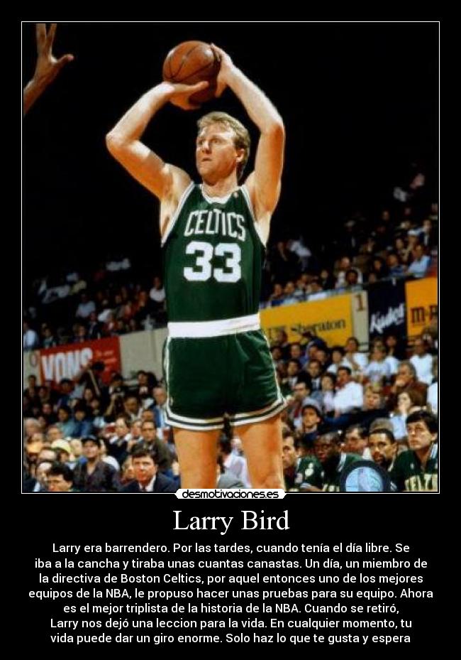 Larry Bird - Larry era barrendero. Por las tardes, cuando tenía el día libre. Se
iba a la cancha y tiraba unas cuantas canastas. Un día, un miembro de
la directiva de Boston Celtics, por aquel entonces uno de los mejores
equipos de la NBA, le propuso hacer unas pruebas para su equipo. Ahora
es el mejor triplista de la historia de la NBA. Cuando se retiró,
Larry nos dejó una leccion para la vida. En cualquier momento, tu
vida puede dar un giro enorme. Solo haz lo que te gusta y espera