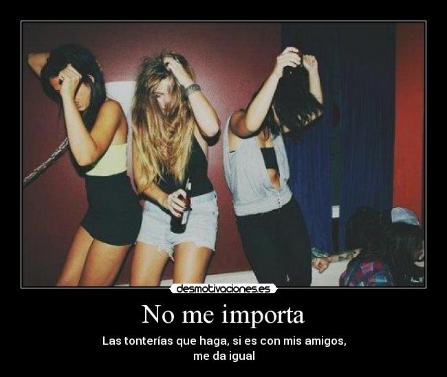 No me importa - Las tonterías que haga, si es con mis amigos,
me da igual