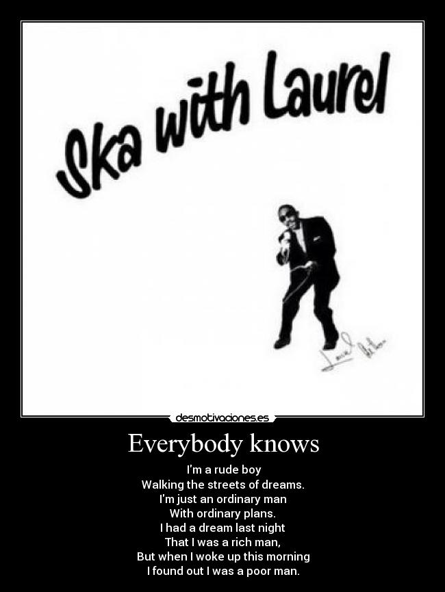 Everybody knows - Im a rude boy
Walking the streets of dreams.
Im just an ordinary man
With ordinary plans.
I had a dream last night
That I was a rich man,
But when I woke up this morning
I found out I was a poor man.