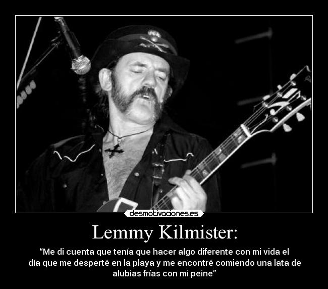 Lemmy Kilmister: - “Me di cuenta que tenía que hacer algo diferente con mi vida el
día que me desperté en la playa y me encontré comiendo una lata de
alubias frías con mi peine”