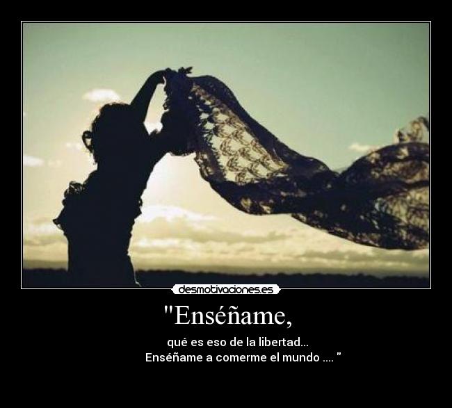 Enséñame, - qué es eso de la libertad...
Enséñame a comerme el mundo ....