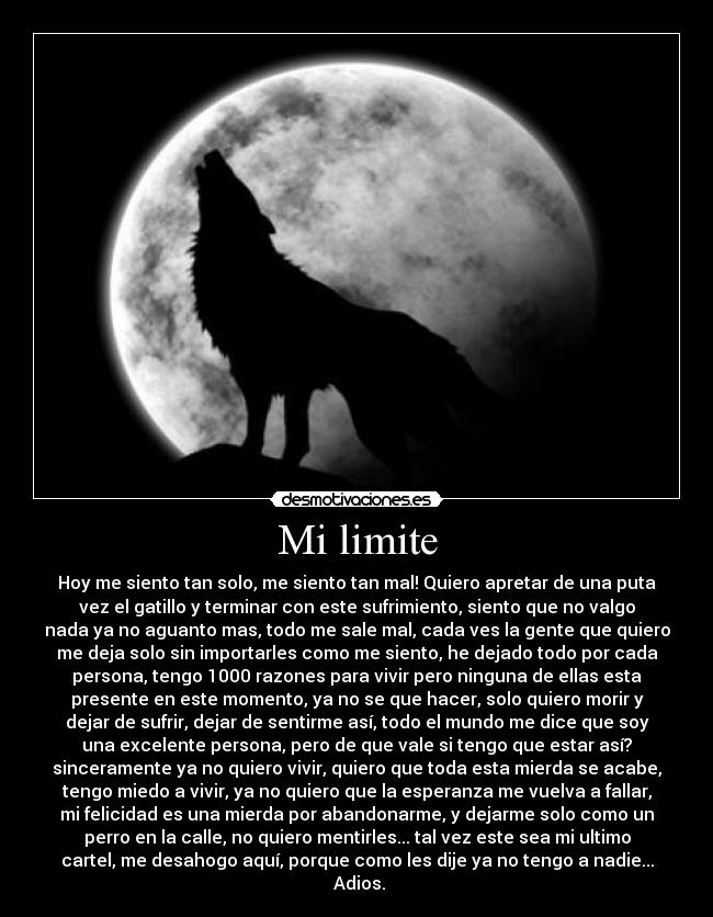 Mi limite - Hoy me siento tan solo, me siento tan mal! Quiero apretar de una puta
vez el gatillo y terminar con este sufrimiento, siento que no valgo
nada ya no aguanto mas, todo me sale mal, cada ves la gente que quiero
me deja solo sin importarles como me siento, he dejado todo por cada
persona, tengo 1000 razones para vivir pero ninguna de ellas esta
presente en este momento, ya no se que hacer, solo quiero morir y
dejar de sufrir, dejar de sentirme así, todo el mundo me dice que soy
una excelente persona, pero de que vale si tengo que estar así?
sinceramente ya no quiero vivir, quiero que toda esta mierda se acabe,
tengo miedo a vivir, ya no quiero que la esperanza me vuelva a fallar,
mi felicidad es una mierda por abandonarme, y dejarme solo como un
perro en la calle, no quiero mentirles... tal vez este sea mi ultimo
cartel, me desahogo aquí, porque como les dije ya no tengo a nadie...
Adios.