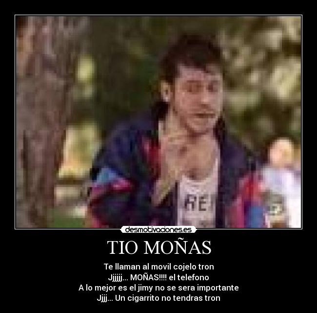 TIO MOÑAS - Te llaman al movil cojelo tron
Jjjjjj... MOÑAS!!!! el telefono
A lo mejor es el jimy no se sera importante
Jjjj... Un cigarrito no tendras tron