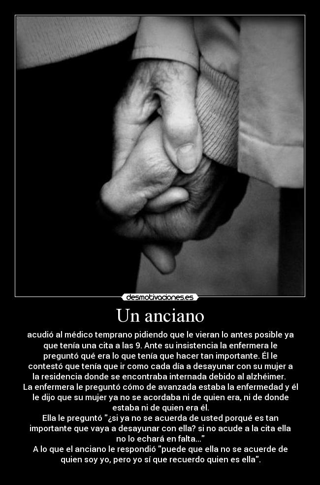 Un anciano - acudió al médico temprano pidiendo que le vieran lo antes posible ya
que tenía una cita a las 9. Ante su insistencia la enfermera le
preguntó qué era lo que tenía que hacer tan importante. Él le
contestó que tenía que ir como cada día a desayunar con su mujer a
la residencia donde se encontraba internada debido al alzhéimer. 
La enfermera le preguntó cómo de avanzada estaba la enfermedad y él
le dijo que su mujer ya no se acordaba ni de quien era, ni de donde
estaba ni de quien era él.
Ella le preguntó ¿si ya no se acuerda de usted porqué es tan
importante que vaya a desayunar con ella? si no acude a la cita ella
no lo echará en falta...
A lo que el anciano le respondió puede que ella no se acuerde de
quien soy yo, pero yo sí que recuerdo quien es ella.
