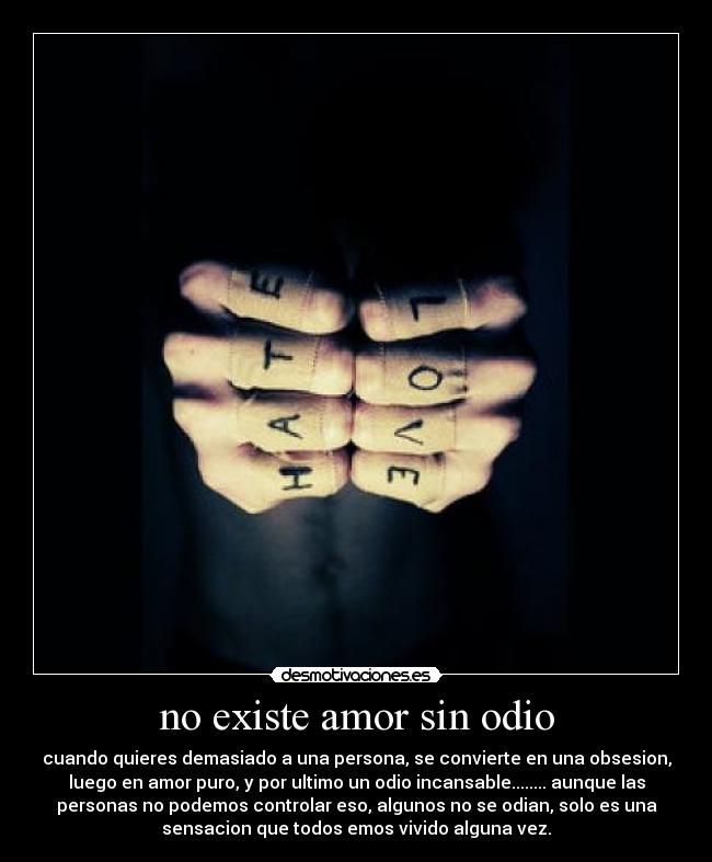 no existe amor sin odio - cuando quieres demasiado a una persona, se convierte en una obsesion,
luego en amor puro, y por ultimo un odio incansable........ aunque las
personas no podemos controlar eso, algunos no se odian, solo es una
sensacion que todos emos vivido alguna vez.