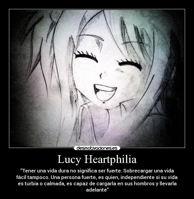 Lucy Heartphilia - Tener una vida dura no significa ser fuerte. Sobrecargar una vida
fácil tampoco. Una persona fuerte, es quien, independiente si su vida
es turbia o calmada, es capaz de cargarla en sus hombros y llevarla
adelante