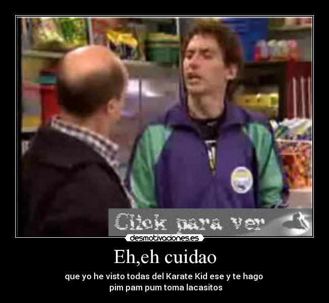 Eh,eh cuidao - que yo he visto todas del Karate Kid ese y te hago
pim pam pum toma lacasitos