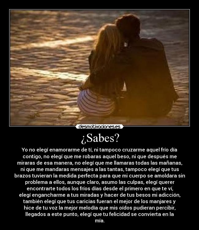 ¿Sabes? - Yo no elegí enamorarme de tí, ni tampoco cruzarme aquel frío día
contigo, no elegí que me robaras aquel beso, ni que después me
miraras de esa manera, no elegí que me llamaras todas las mañanas,
ni que me mandaras mensajes a las tantas, tampoco elegí que tus
brazos tuvieran la medida perfecta para que mi cuerpo se amoldara sin
problema a ellos, aunque claro, asumo las culpas, elegí querer
encontrarte todos los fríos días desde el primero en que te ví,
elegí engancharme a tus miradas y hacer de tus besos mi adicción,
también elegí que tus caricias fueran el mejor de los manjares y
hice de tu voz la mejor melodía que mis oídos pudieran percibir,
llegados a este punto, elegí que tu felicidad se convierta en la
mía.