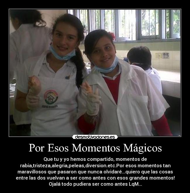 Por Esos Momentos Mágicos - Que tu y yo hemos compartido, momentos de
rabia,tristeza,alegria,peleas,diversion.etc.Por esos momentos tan
maravillosos que pasaron que nunca olvidaré...quiero que las cosas
entre las dos vuelvan a ser como antes con esos grandes momentos!
Ojalá todo pudiera ser como antes LqM...