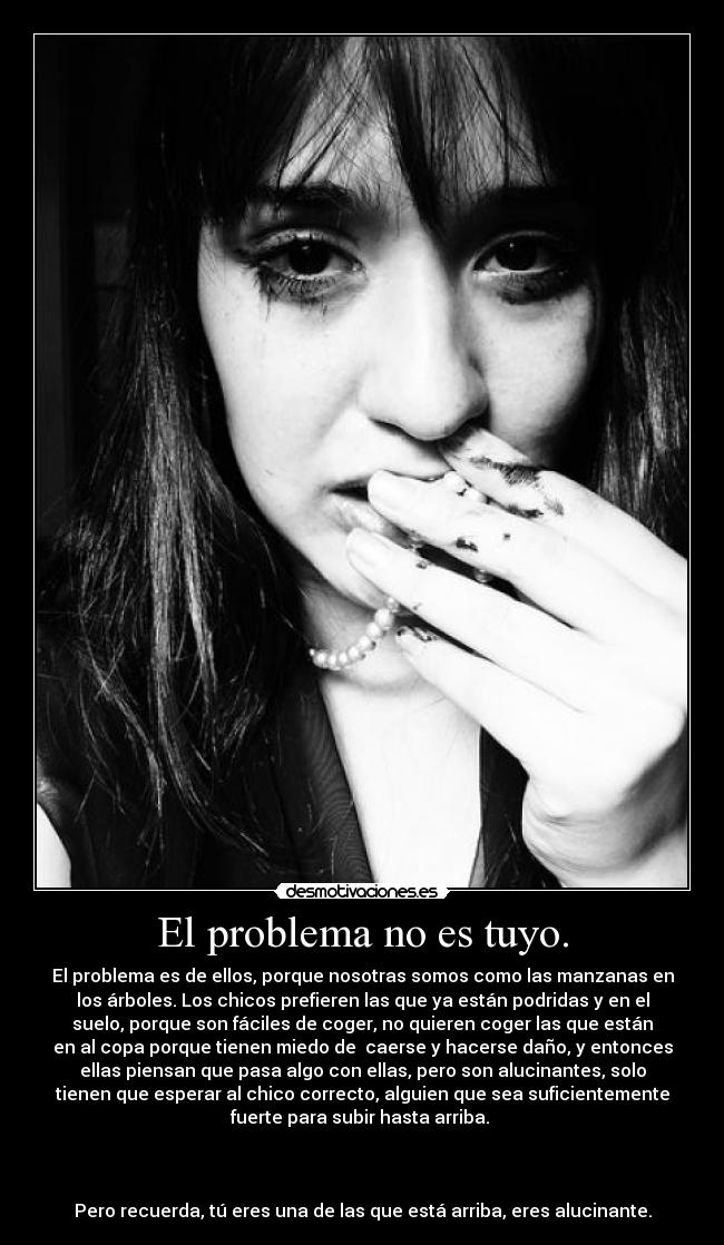 El problema no es tuyo. - El problema es de ellos, porque nosotras somos como las manzanas en
los árboles. Los chicos prefieren las que ya están podridas y en el
suelo, porque son fáciles de coger, no quieren coger las que están
en al copa porque tienen miedo de caerse y hacerse daño, y entonces
ellas piensan que pasa algo con ellas, pero son alucinantes, solo
tienen que esperar al chico correcto, alguien que sea suficientemente
fuerte para subir hasta arriba.
Pero recuerda, tú eres una de las que está arriba, eres alucinante.