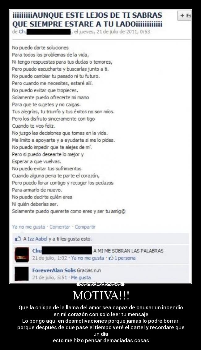 MOTIVA!!! - Que la chispa de la llama del amor sea capaz de causar un incendio
en mi corazón con solo leer tu mensaje
Lo pongo aqui en desmotivaciones porque jamas lo podre borrar,
porque después de que pase el tiempo veré el cartel y recordare que un día
esto me hizo pensar demasiadas cosas