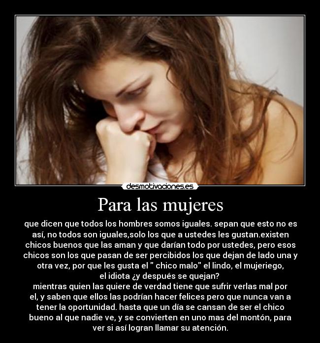 Para las mujeres - que dicen que todos los hombres somos iguales. sepan que esto no es
así, no todos son iguales,solo los que a ustedes les gustan.existen
chicos buenos que las aman y que darían todo por ustedes, pero esos
chicos son los que pasan de ser percibidos los que dejan de lado una y
otra vez, por que les gusta el chico malo el lindo, el mujeriego,
el idiota ¿y después se quejan?
mientras quien las quiere de verdad tiene que sufrir verlas mal por
el, y saben que ellos las podrían hacer felices pero que nunca van a
tener la oportunidad. hasta que un día se cansan de ser el chico
bueno al que nadie ve, y se convierten en uno mas del montón, para
ver si así logran llamar su atención.