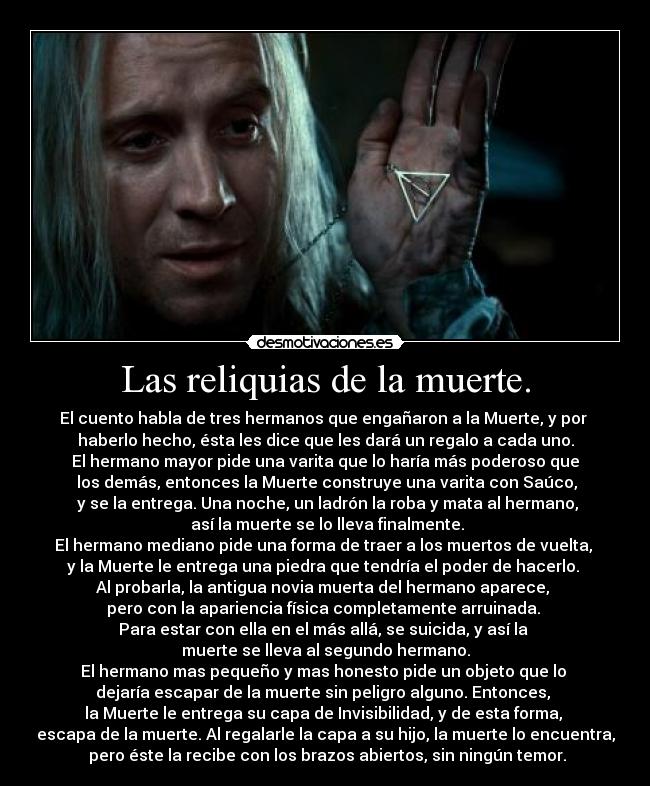 Las reliquias de la muerte. - El cuento habla de tres hermanos que engañaron a la Muerte, y por
haberlo hecho, ésta les dice que les dará un regalo a cada uno.
El hermano mayor pide una varita que lo haría más poderoso que
los demás, entonces la Muerte construye una varita con Saúco,
y se la entrega. Una noche, un ladrón la roba y mata al hermano,
así la muerte se lo lleva finalmente.
El hermano mediano pide una forma de traer a los muertos de vuelta,
y la Muerte le entrega una piedra que tendría el poder de hacerlo.
Al probarla, la antigua novia muerta del hermano aparece,
pero con la apariencia física completamente arruinada.
Para estar con ella en el más allá, se suicida, y así la
muerte se lleva al segundo hermano.
El hermano mas pequeño y mas honesto pide un objeto que lo
dejaría escapar de la muerte sin peligro alguno. Entonces,
la Muerte le entrega su capa de Invisibilidad, y de esta forma,
escapa de la muerte. Al regalarle la capa a su hijo, la muerte lo encuentra,
pero éste la recibe con los brazos abiertos, sin ningún temor.