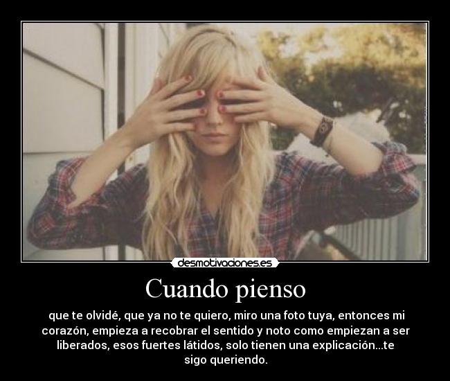 Cuando pienso - que te olvidé, que ya no te quiero, miro una foto tuya, entonces mi
corazón, empieza a recobrar el sentido y noto como empiezan a ser
liberados, esos fuertes látidos, solo tienen una explicación...te
sigo queriendo.