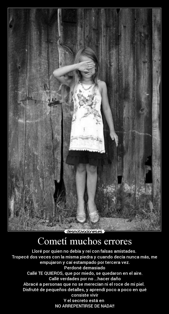 Cometí muchos errores - Lloré por quien no debía y reí con falsas amistades.
Tropecé dos veces con la misma piedra y cuando decía nunca más, me
empujaron y caí estampado por tercera vez.
Perdoné demasiado
Callé TE QUIEROS, que por miedo, se quedaron en el aire.
Callé verdades por no ...hacer daño
Abracé a personas que no se merecían ni el roce de mi piel.
Disfruté de pequeños detalles, y aprendí poco a poco en qué
consiste vivir
Y el secreto está en
NO ARREPENTIRSE DE NADA!!