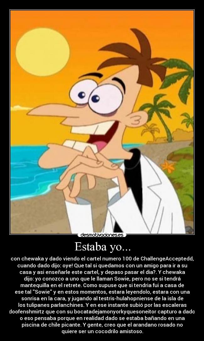 Estaba yo... - con chewaka y dado viendo el cartel numero 100 de ChallengeAcceptedd,
cuando dado dijo: oye! Que tal si quedamos con un amigo para ir a su
casa y asi enseñarle este cartel, y depaso pasar el dia?. Y chewaka
dijo: yo conozco a uno que le llaman Sowie, pero no se si tendrá
mantequilla en el retrete. Como supuse que si tendria fui a casa de
ese tal Sowie y en estos momentos, estara leyendolo, estara con una
sonrisa en la cara, y jugando al testris-hulahopniense de la isla de
los tulipanes parlanchines. Y en ese instante subió por las escaleras
doofenshmirtz que con su bocatadejamonyorkyquesoneitor capturo a dado,
o eso pensaba porque en realidad dado se estaba bañando en una
piscina de chile picante. Y gente, creo que el arandano rosado no
quiere ser un cocodrilo amistoso.