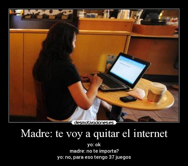 Madre: te voy a quitar el internet - yo: ok
madre: no te importa?
yo: no, para eso tengo 37 juegos