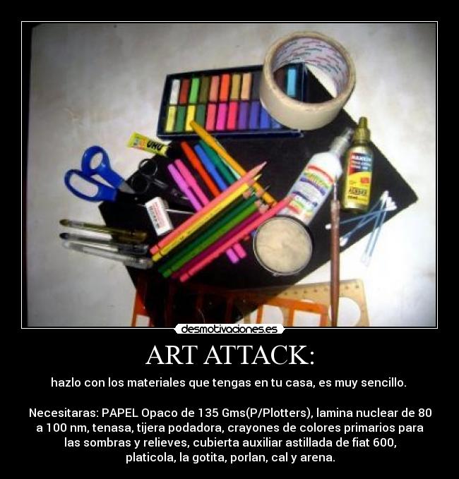 ART ATTACK: - hazlo con los materiales que tengas en tu casa, es muy sencillo. 

Necesitaras: PAPEL Opaco de 135 Gms(P/Plotters), lamina nuclear de 80
a 100 nm, tenasa, tijera podadora, crayones de colores primarios para
las sombras y relieves, cubierta auxiliar astillada de fiat 600,
platicola, la gotita, porlan, cal y arena.