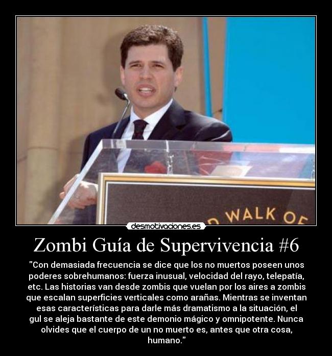 Zombi Guía de Supervivencia #6 - Con demasiada frecuencia se dice que los no muertos poseen unos
poderes sobrehumanos: fuerza inusual, velocidad del rayo, telepatía,
etc. Las historias van desde zombis que vuelan por los aires a zombis
que escalan superficies verticales como arañas. Mientras se inventan
esas características para darle más dramatismo a la situación, el
gul se aleja bastante de este demonio mágico y omnipotente. Nunca
olvides que el cuerpo de un no muerto es, antes que otra cosa,
humano.