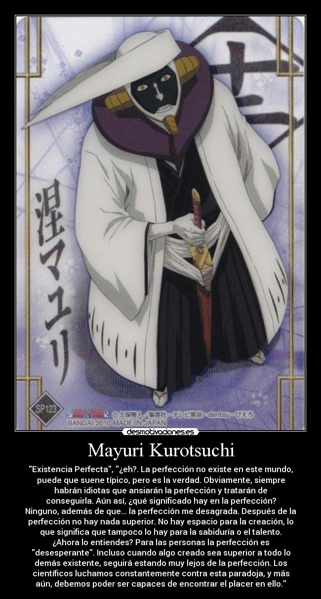 Mayuri Kurotsuchi - Existencia Perfecta, ¿eh?. La perfección no existe en este mundo,
puede que suene típico, pero es la verdad. Obviamente, siempre
habrán idiotas que ansiarán la perfección y tratarán de
conseguirla. Aún así, ¿qué significado hay en la perfección?
Ninguno, además de que... la perfección me desagrada. Después de la
perfección no hay nada superior. No hay espacio para la creación, lo
que significa que tampoco lo hay para la sabiduría o el talento.
¿Ahora lo entiendes? Para las personas la perfección es
desesperante. Incluso cuando algo creado sea superior a todo lo
demás existente, seguirá estando muy lejos de la perfección. Los
científicos luchamos constantemente contra esta paradoja, y más
aún, debemos poder ser capaces de encontrar el placer en ello.
