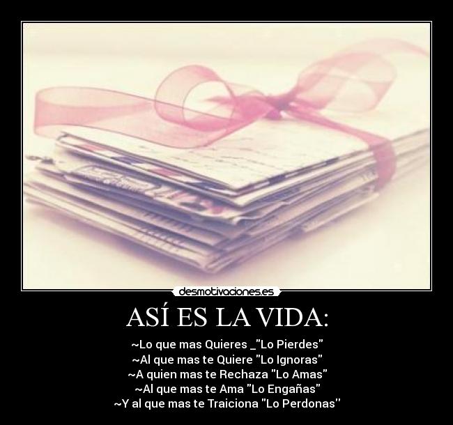 ASÍ ES LA VIDA: - ~Lo que mas Quieres _Lo Pierdes
~Al que mas te Quiere Lo Ignoras
~A quien mas te Rechaza Lo Amas
~Al que mas te Ama Lo Engañas
~Y al que mas te Traiciona Lo Perdonas