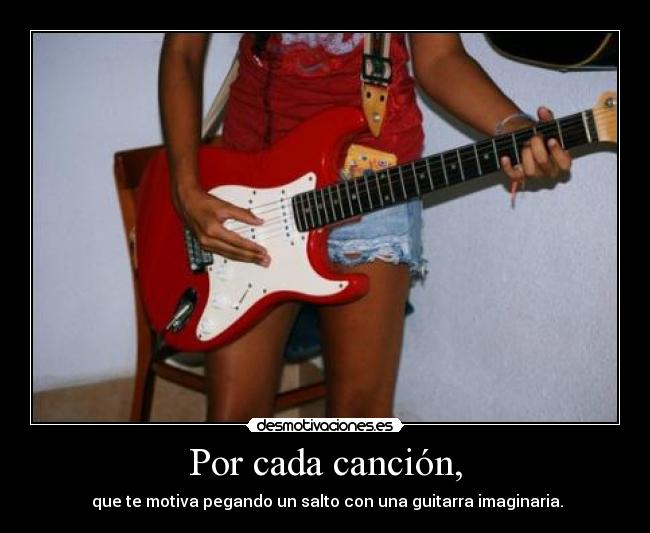Por cada canción, - que te motiva pegando un salto con una guitarra imaginaria.