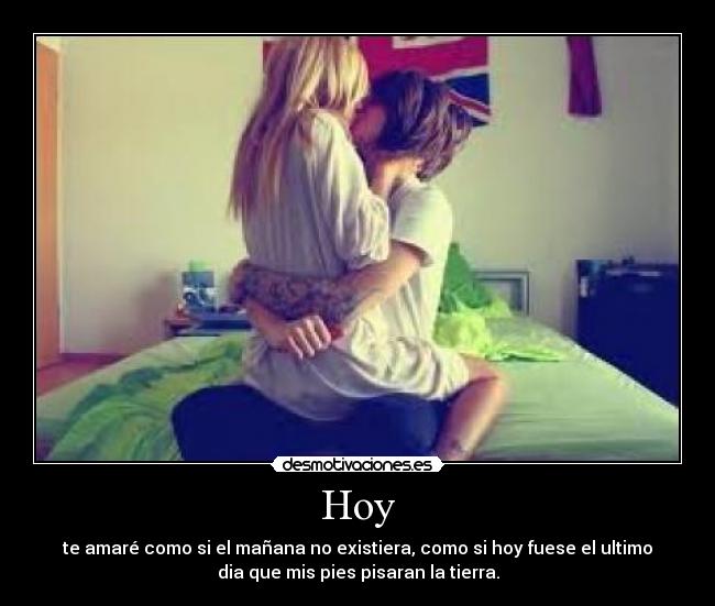 Hoy - te amaré como si el mañana no existiera, como si hoy fuese el ultimo
dia que mis pies pisaran la tierra.