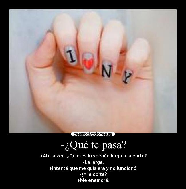 -¿Qué te pasa? - +Ah.. a ver.. ¿Quieres la versión larga o la corta?
-La larga.
+Intenté que me quisiera y no funcionó.
-¿Y la corta?
+Me enamoré.