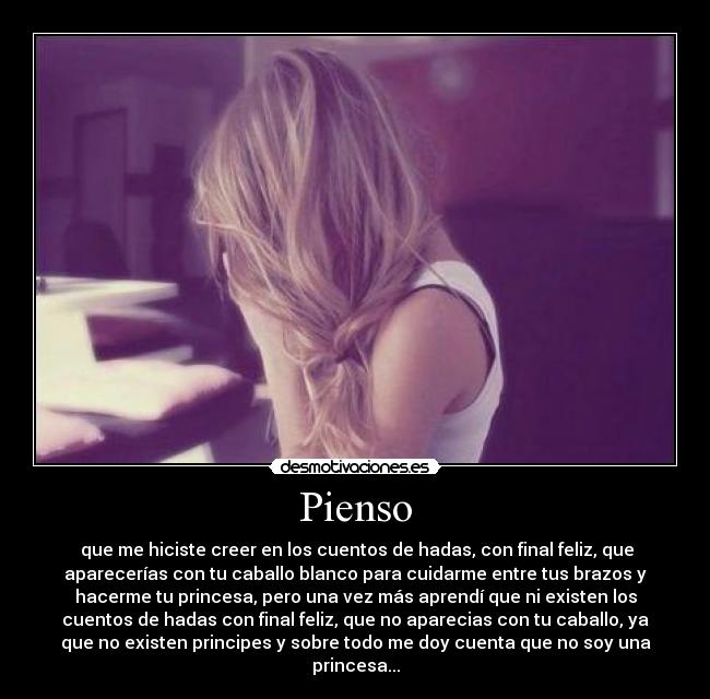Pienso - que me hiciste creer en los cuentos de hadas, con final feliz, que
aparecerías con tu caballo blanco para cuidarme entre tus brazos y
hacerme tu princesa, pero una vez más aprendí que ni existen los
cuentos de hadas con final feliz, que no aparecias con tu caballo, ya
que no existen principes y sobre todo me doy cuenta que no soy una
princesa...