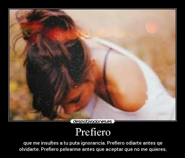 Prefiero - que me insultes a tu puta ignorancia. Prefiero odiarte antes qe
olvidarte. Prefiero pelearme antes que aceptar que no me quieres.