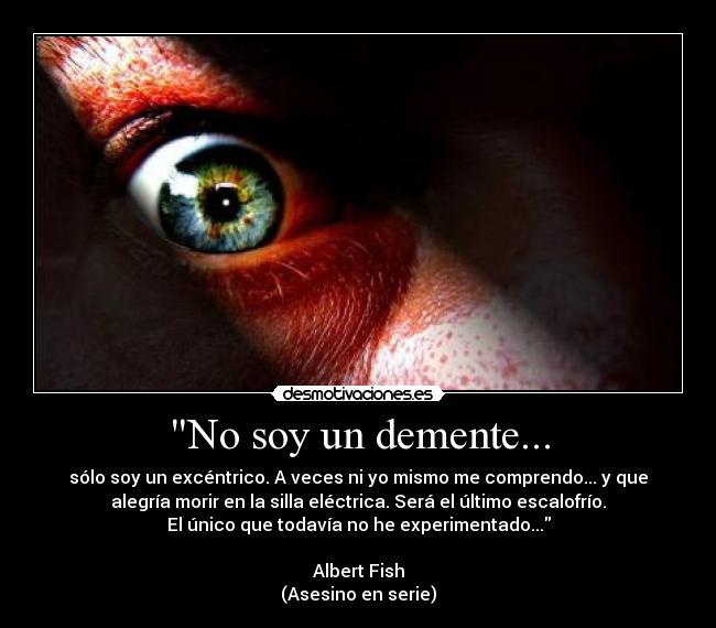No soy un demente... - sólo soy un excéntrico. A veces ni yo mismo me comprendo... y que
alegría morir en la silla eléctrica. Será el último escalofrío.
El único que todavía no he experimentado...
Albert Fish
(Asesino en serie)