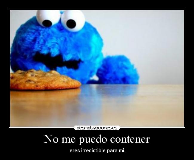 No me puedo contener - eres irresistible para mi.