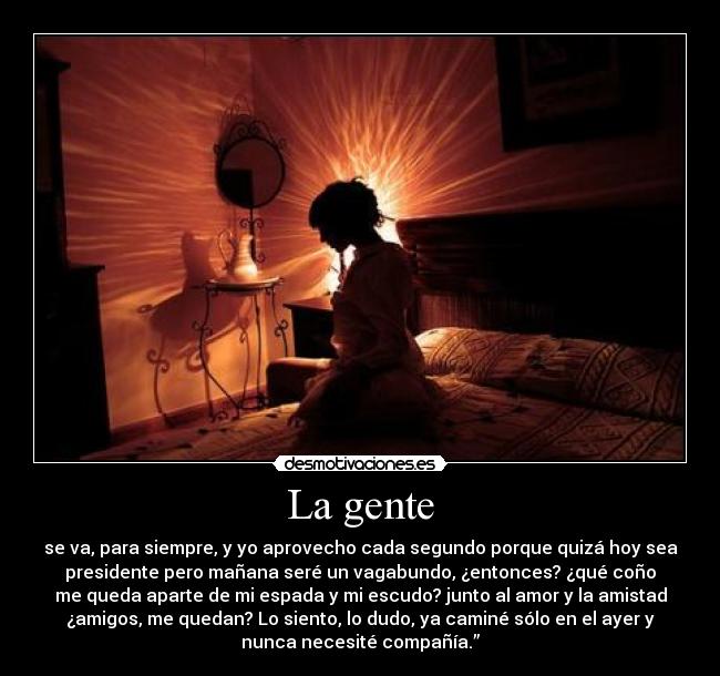 La gente - se va, para siempre, y yo aprovecho cada segundo porque quizá hoy sea
presidente pero mañana seré un vagabundo, ¿entonces? ¿qué coño
me queda aparte de mi espada y mi escudo? junto al amor y la amistad
¿amigos, me quedan? Lo siento, lo dudo, ya caminé sólo en el ayer y
nunca necesité compañía.”