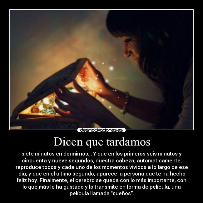 Dicen que tardamos - siete minutos en dormirnos... Y que en los primeros seis minutos y
cincuenta y nueve segundos, nuestra cabeza, automáticamente,
reproduce todos y cada uno de los momentos vividos a lo largo de ese
día; y que en el último segundo, aparece la persona que te ha hecho
feliz hoy. Finalmente, el cerebro se queda con lo más importante, con
lo que más le ha gustado y lo transmite en forma de película, una
película llamada “sueños”.