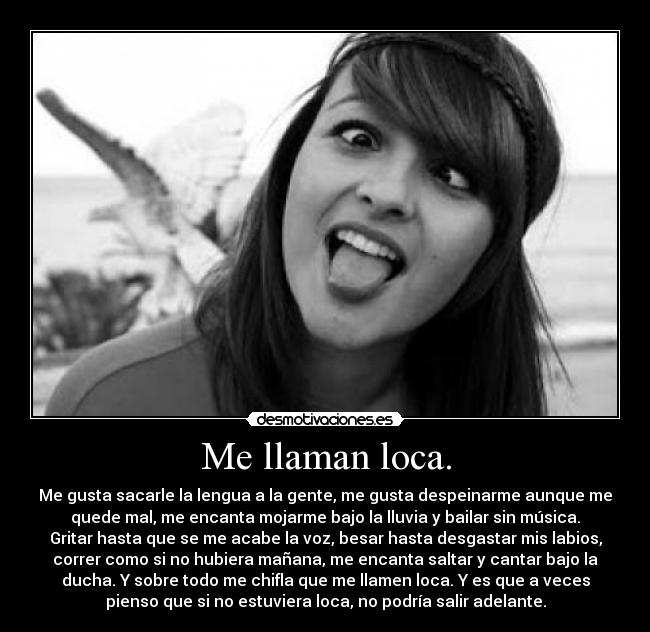 Me llaman loca. - Me gusta sacarle la lengua a la gente, me gusta despeinarme aunque me
quede mal, me encanta mojarme bajo la lluvia y bailar sin música.
Gritar hasta que se me acabe la voz, besar hasta desgastar mis labios,
correr como si no hubiera mañana, me encanta saltar y cantar bajo la
ducha. Y sobre todo me chifla que me llamen loca. Y es que a veces
pienso que si no estuviera loca, no podría salir adelante.