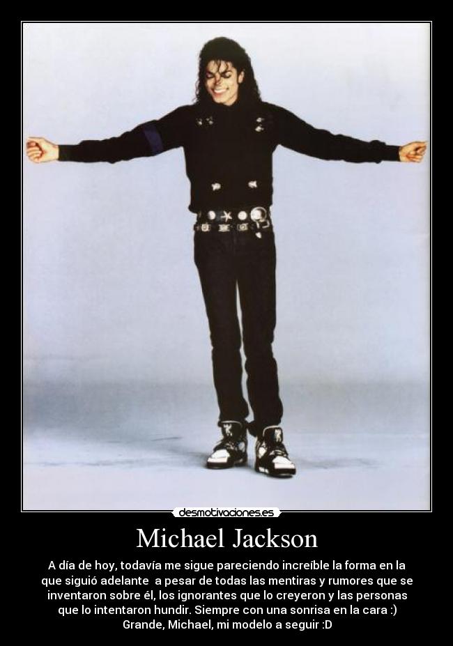 Michael Jackson - A día de hoy, todavía me sigue pareciendo increíble la forma en la
que siguió adelante  a pesar de todas las mentiras y rumores que se
inventaron sobre él, los ignorantes que lo creyeron y las personas
que lo intentaron hundir. Siempre con una sonrisa en la cara :)
Grande, Michael, mi modelo a seguir :D
