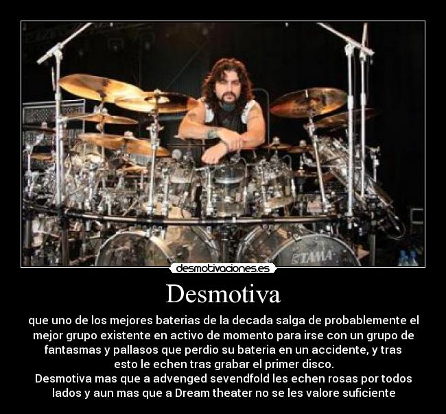 Desmotiva - que uno de los mejores baterias de la decada salga de probablemente el
mejor grupo existente en activo de momento para irse con un grupo de
fantasmas y pallasos que perdio su bateria en un accidente, y tras
esto le echen tras grabar el primer disco.
Desmotiva mas que a advenged sevendfold les echen rosas por todos
lados y aun mas que a Dream theater no se les valore suficiente