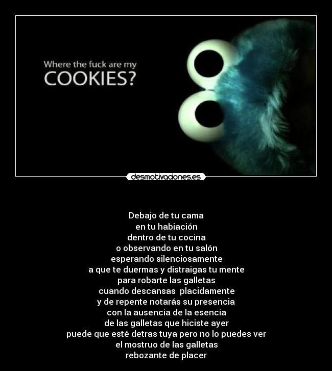 - Debajo de tu cama
en tu habiación
dentro de tu cocina
o observando en tu salón
esperando silenciosamente
a que te duermas y distraigas tu mente
para robarte las galletas
cuando descansas placidamente
y de repente notarás su presencia
con la ausencia de la esencia
de las galletas que hiciste ayer
puede que esté detras tuya pero no lo puedes ver
el mostruo de las galletas
rebozante de placer