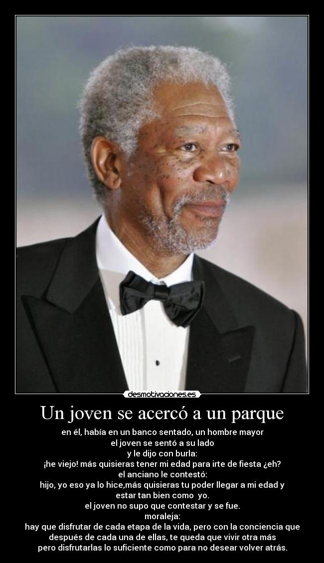 Un joven se acercó a un parque - en él, había en un banco sentado, un hombre mayor
el joven se sentó a su lado
y le dijo con burla:
¡he viejo! más quisieras tener mi edad para irte de fiesta ¿eh?
el anciano le contestó:
hijo, yo eso ya lo hice,más quisieras tu poder llegar a mi edad y
estar tan bien como yo.
el joven no supo que contestar y se fue.
moraleja:
hay que disfrutar de cada etapa de la vida, pero con la conciencia que
después de cada una de ellas, te queda que vivir otra más
pero disfrutarlas lo suficiente como para no desear volver atrás.