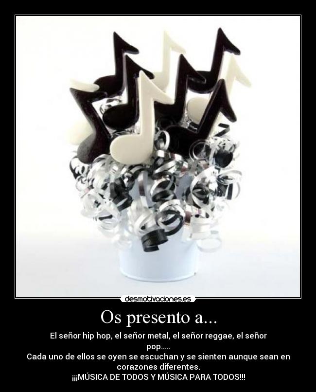 Os presento a... - El señor hip hop, el señor metal, el señor reggae, el señor
pop.....
Cada uno de ellos se oyen se escuchan y se sienten aunque sean en
corazones diferentes.
¡¡¡MÚSICA DE TODOS Y MÚSICA PARA TODOS!!!
