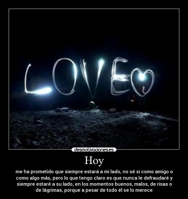 Hoy - me ha prometido que siempre estará a mi lado, no sé si como amigo o
como algo más, pero lo que tengo claro es que nunca le defraudaré y
siempre estaré a su lado, en los momentos buenos, malos, de risas o
de lágrimas, porque a pesar de todo él se lo merece♥