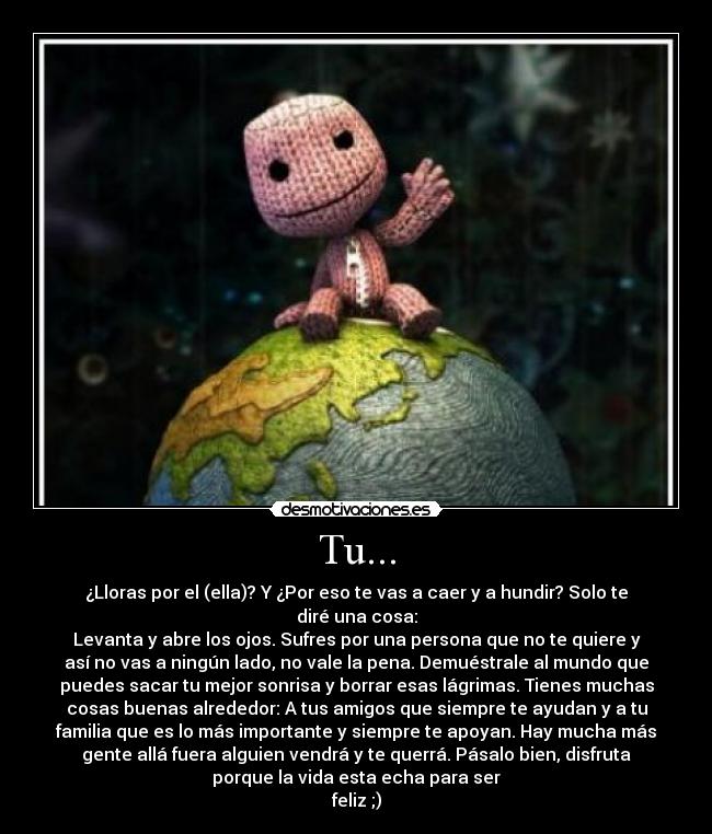 Tu... - ¿Lloras por el (ella)? Y ¿Por eso te vas a caer y a hundir? Solo te
diré una cosa:
Levanta y abre los ojos. Sufres por una persona que no te quiere y
así no vas a ningún lado, no vale la pena. Demuéstrale al mundo que
puedes sacar tu mejor sonrisa y borrar esas lágrimas. Tienes muchas
cosas buenas alrededor: A tus amigos que siempre te ayudan y a tu
familia que es lo más importante y siempre te apoyan. Hay mucha más
gente allá fuera alguien vendrá y te querrá. Pásalo bien, disfruta
porque la vida esta echa para ser
feliz ;)