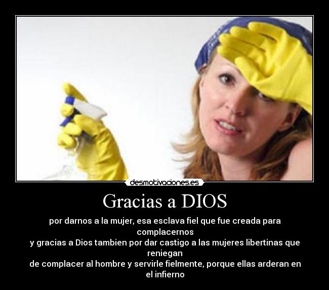 Gracias a DIOS - por darnos a la mujer, esa esclava fiel que fue creada para complacernos
y gracias a Dios tambien por dar castigo a las mujeres libertinas que reniegan
de complacer al hombre y servirle fielmente, porque ellas arderan en el infierno