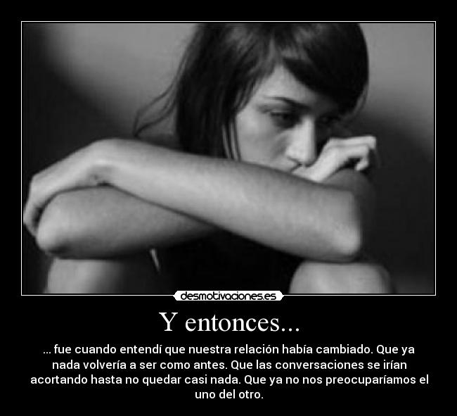Y entonces... - ... fue cuando entendí que nuestra relación había cambiado. Que ya
nada volvería a ser como antes. Que las conversaciones se irían
acortando hasta no quedar casi nada. Que ya no nos preocuparíamos el
uno del otro.