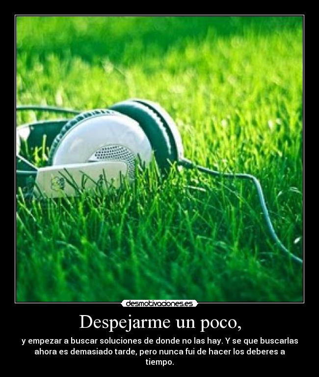 Despejarme un poco, - y empezar a buscar soluciones de donde no las hay. Y se que buscarlas
ahora es demasiado tarde, pero nunca fui de hacer los deberes a
tiempo.