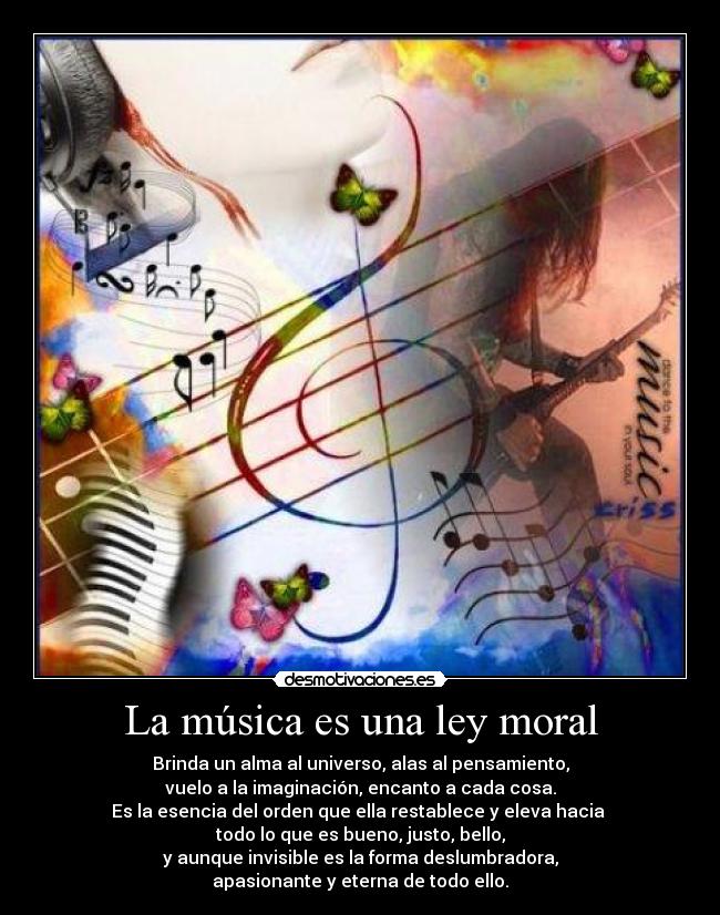 La música es una ley moral - Brinda un alma al universo, alas al pensamiento,
vuelo a la imaginación, encanto a cada cosa.
Es la esencia del orden que ella restablece y eleva hacia
todo lo que es bueno, justo, bello,
y aunque invisible es la forma deslumbradora,
apasionante y eterna de todo ello.