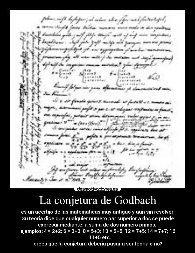 La conjetura de Godbach - es un acertijo de las matematicas muy antiguo y aun sin resolver.
Su teoria dice que cualquier numero par superior a dos se puede
expresar mediante la suma de dos numero primos. 
ejemplos: 4 = 2+2; 6 = 3+3; 8 = 5+3; 10 = 5+5; 12 = 7+5; 14 = 7+7; 16 = 11+5 etc.
crees que la conjetura deberia pasar a ser teoria o no?